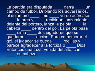 La partida era disputada ____ garra ____ un campo  de fútbol. Driblando los adversarios, el delantero ____ time ____ verde acércase ____ la area y, ____ recibir un lanzamiento delante del portero, lanza la pelota ____ la cabeza ____ dentro del gol. La pelota pasa ____ cima ____ dos jugadores que se quedaron ____ acción. Para comemorar el gol, el jugador se queda ____ rodillas y parece agradecer a la torcida o ____ Dios. Entonces una taza, venida del alto, cae ____ su cabeza.  