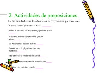 2. Actividades de preposiciones.
1.- Escribe a la derecha de cada oración las preposiciones que encuentres.
Vimos a Vicente paseando con Rosa. ________
Sobre la alfombra encontrarás el juguete de Marta.
______
Ha pasado mucho tiempo desde que nos
vimos.______
La policía anda tras sus huellas.______
Íbamos hacia la playa hasta que nos
perdimos._______
Prefiero el café con leche sin azúcar.______
Ante este problema sólo cabe una solución._____
Para ir a casa, desvíate por ahí._______
 