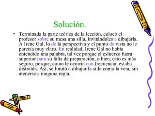 Solución.
• Terminada la parte teórica de la lección, colocó el
profesor sobre su mesa una silla, invitándoles a dibujarla.
A Irene Gal, lo de la perspectiva y el punto de vista no le
parecía muy claro. En realidad, Irene Gal no había
entendido una palabra, tal vez porque el esfuerzo fuera
superior para su falta de preparación, o bien, esto es más
seguro, porque, como le ocurría con frecuencia, estaba
distraída. Así, se limitó a dibujar la silla como la veía, sin
atenerse a ninguna regla.
 