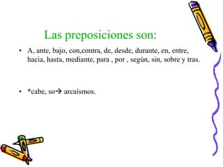 Las preposiciones son:
• A, ante, bajo, con,contra, de, desde, durante, en, entre,
hacia, hasta, mediante, para , por , según, sin, sobre y tras.
• *cabe, so arcaísmos.
 