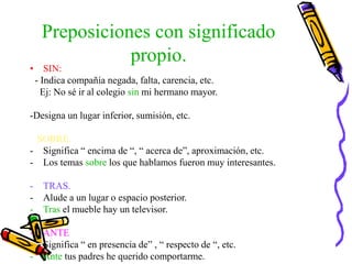 Preposiciones con significado
propio.
• SIN:
- Indica compañía negada, falta, carencia, etc.
Ej: No sé ir al colegio sin mi hermano mayor.
-Designa un lugar inferior, sumisión, etc.
SOBRE.
- Significa “ encima de “, “ acerca de”, aproximación, etc.
- Los temas sobre los que hablamos fueron muy interesantes.
- TRAS.
- Alude a un lugar o espacio posterior.
- Tras el mueble hay un televisor.
- ANTE
- Significa “ en presencia de” , “ respecto de “, etc.
- Ante tus padres he querido comportarme.
 
