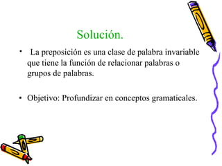 Solución.
• La preposición es una clase de palabra invariable
que tiene la función de relacionar palabras o
grupos de palabras.
• Objetivo: Profundizar en conceptos gramaticales.
 