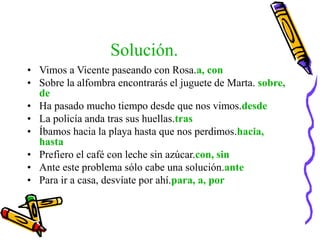 Solución.
• Vimos a Vicente paseando con Rosa.a, con
• Sobre la alfombra encontrarás el juguete de Marta. sobre,
de
• Ha pasado mucho tiempo desde que nos vimos.desde
• La policía anda tras sus huellas.tras
• Íbamos hacia la playa hasta que nos perdimos.hacia,
hasta
• Prefiero el café con leche sin azúcar.con, sin
• Ante este problema sólo cabe una solución.ante
• Para ir a casa, desvíate por ahí.para, a, por
 