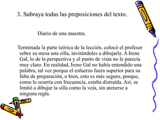 3. Subraya todas las preposiciones del texto.
Diario de una maestra.
Terminada la parte teórica de la lección, colocó el profesor
sobre su mesa una silla, invitándoles a dibujarla. A Irene
Gal, lo de la perspectiva y el punto de vista no le parecía
muy claro. En realidad, Irene Gal no había entendido una
palabra, tal vez porque el esfuerzo fuera superior para su
falta de preparación, o bien, esto es más seguro, porque,
como le ocurría con frecuencia, estaba distraída. Así, se
limitó a dibujar la silla como la veía, sin atenerse a
ninguna regla.
 