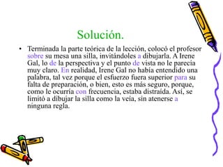 Solución.
• Terminada la parte teórica de la lección, colocó el profesor
sobre su mesa una silla, invitándoles a dibujarla. A Irene
Gal, lo de la perspectiva y el punto de vista no le parecía
muy claro. En realidad, Irene Gal no había entendido una
palabra, tal vez porque el esfuerzo fuera superior para su
falta de preparación, o bien, esto es más seguro, porque,
como le ocurría con frecuencia, estaba distraída. Así, se
limitó a dibujar la silla como la veía, sin atenerse a
ninguna regla.
 