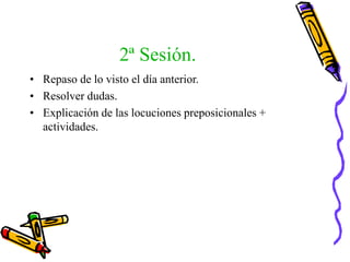 2ª Sesión.
• Repaso de lo visto el día anterior.
• Resolver dudas.
• Explicación de las locuciones preposicionales +
actividades.
 