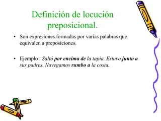 Definición de locución
preposicional.
• Son expresiones formadas por varias palabras que
equivalen a preposiciones.
• Ejemplo : Saltó por encima de la tapia. Estuvo junto a
sus padres. Navegamos rumbo a la costa.
 