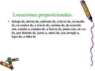 Locuciones preposicionales.
• debajo de, detrás de, enfrente de, a favor de, en medio
de, en contra de, a través de, encima de, de acuerdo
con, rumbo a, camino de, a fuerza de, junto con, en vez
de, por delante de, junto a, antes de, con arreglo a,
lejos de, a falta de
 