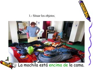 1.- Situar los objetos.
• Ej: La mochila está encima de la cama.
 