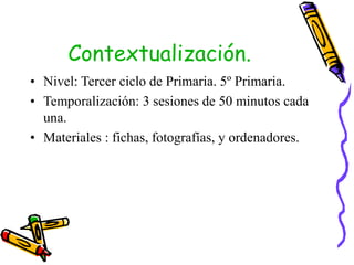 Contextualización.
• Nivel: Tercer ciclo de Primaria. 5º Primaria.
• Temporalización: 3 sesiones de 50 minutos cada
una.
• Materiales : fichas, fotografías, y ordenadores.
 