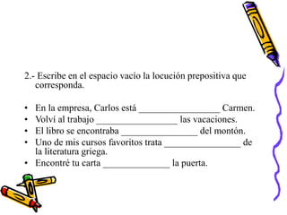 2.- Escribe en el espacio vacío la locución prepositiva que
corresponda.
• En la empresa, Carlos está _________________ Carmen.
• Volví al trabajo _________________ las vacaciones.
• El libro se encontraba ________________ del montón.
• Uno de mis cursos favoritos trata ________________ de
la literatura griega.
• Encontré tu carta ______________ la puerta.
 