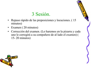 3 Sesión.
• Repaso rápido de las preposiciones y locuciones. ( 15
minutos)
• Examen ( 20 minutos)
• Corrección del examen. (Lo haremos en la pizarra y cada
uno le corregirá a su compañero de al lado el examen) (
15- 20 minutos)
 