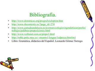 Bibliografía.
• http://www.dominicas.org/progra3cicloprim.htm
• http://www.docentestic.es/?page_id=274
• http://www.juntadeandalucia.es/averroes/colegiovirgendetiscar/profes/
trabajos/palabras/preposiciones.html
• http://www.verbanet.com.ar/prepo1.html
• http://roble.pntic.mec.es/~msanto1/lengua/1adpreco.htm#m1
• Libro: Gramática, didáctica del Español. Leonardo Gómez Torrego.
 