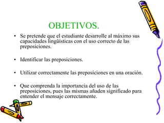 OBJETIVOS.
• Se pretende que el estudiante desarrolle al máximo sus
capacidades lingüísticas con el uso correcto de las
preposiciones.
• Identificar las preposiciones.
• Utilizar correctamente las preposiciones en una oración.
• Que comprenda la importancia del uso de las
preposiciones, pues las mismas añaden significado para
entender el mensaje correctamente.
 