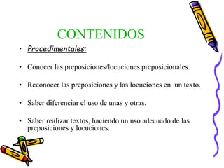 CONTENIDOS
• Procedimentales:
• Conocer las preposiciones/locuciones preposicionales.
• Reconocer las preposiciones y las locuciones en un texto.
• Saber diferenciar el uso de unas y otras.
• Saber realizar textos, haciendo un uso adecuado de las
preposiciones y locuciones.
 