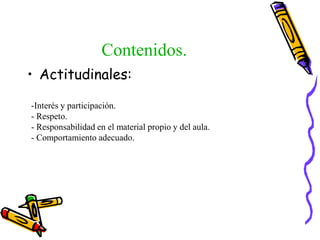 Contenidos.
• Actitudinales:
-Interés y participación.
- Respeto.
- Responsabilidad en el material propio y del aula.
- Comportamiento adecuado.
 