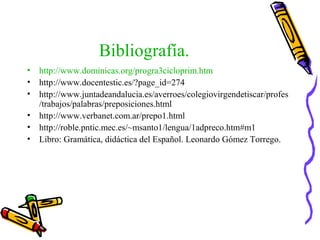 Bibliografía.
• http://www.dominicas.org/progra3cicloprim.htm
• http://www.docentestic.es/?page_id=274
• http://www.juntadeandalucia.es/averroes/colegiovirgendetiscar/profes
/trabajos/palabras/preposiciones.html
• http://www.verbanet.com.ar/prepo1.html
• http://roble.pntic.mec.es/~msanto1/lengua/1adpreco.htm#m1
• Libro: Gramática, didáctica del Español. Leonardo Gómez Torrego.
 