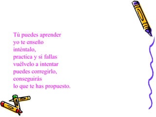 Tú puedes aprender
yo te enseño
inténtalo,
practica y si fallas
vuélvelo a intentar
puedes corregirlo,
conseguirás
lo que te has propuesto.
 