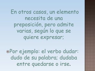    En otros casos, un elemento necesita de una preposición, pero admite varias, según lo que se quiere expresar; Por ejemplo: el verbo dudar: dudo de su palabra; dudaba entre quedarse o irse.