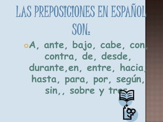 Las preposiciones en Español son:A, ante, bajo, cabe, con, contra, de, desde, durante,en, entre, hacia, hasta, para, por, según, sin,, sobre y tras. 