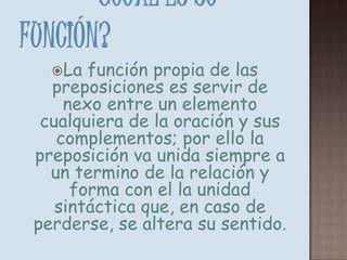 ¿Cuál Es Su Función? La función propia de las preposiciones es servir de nexo entre un elemento cualquiera de la oración y sus complementos; por ello la preposición va unida siempre a un termino de la relación y forma con el la unidad sintáctica que, en caso de perderse, se altera su sentido.