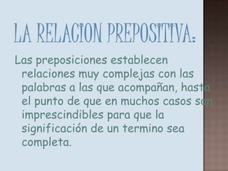 LA RELACION PREPOSITIVA:Las preposiciones establecen relaciones muy complejas con las palabras a las que acompañan, hasta el punto de que en muchos casos son imprescindibles para que la significación de un termino sea completa.