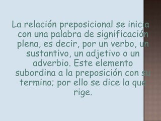 La relación preposicional se inicia con una palabra de significación plena, es decir, por un verbo, un sustantivo, un adjetivo o un adverbio. Este elemento subordina a la preposición con su termino; por ello se dice la que rige.