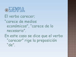 EJEMPLO: El verbo carecer;“carece de medios económicos”, “carece de lo necesario”. En este caso se dice que el verbo “carecer” rige la preposición “de”.