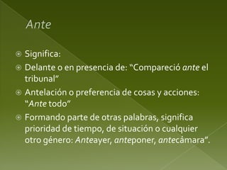 Significa:
 Delante o en presencia de: “Compareció ante el
tribunal”
 Antelación o preferencia de cosas y acciones:
“Ante todo”
 Formando parte de otras palabras, significa
prioridad de tiempo, de situación o cualquier
otro género: Anteayer, anteponer, antecámara”.


 