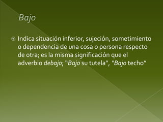 

Indica situación inferior, sujeción, sometimiento
o dependencia de una cosa o persona respecto
de otra; es la misma significación que el
adverbio debajo; “Bajo su tutela”, “Bajo techo”

 