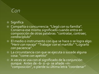 







Significa
Compañía o concurrencia: “Llegó con su familia”.
Conserva ese mismo significado cuando entra en
composición de otras palabras: “contratar, contraer,
condiscíplulo”
El medio o instrumento con que se hace o se logra algo:
“Herir con navaja” “Trabajar con el martillo” “Lograrlo
con paciencia”.
La circunstancia con que se ejecuta o sucede alguna
cosa: “come con apetito”
A veces se usa con el significado de la conjunción
aunque. Antes de –b- o –p- se añade –m“composición”, o pierde su última letra “coordenar”

 