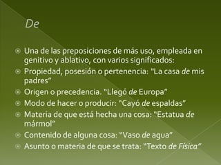 







Una de las preposiciones de más uso, empleada en
genitivo y ablativo, con varios significados:
Propiedad, posesión o pertenencia: “La casa de mis
padres”
Origen o precedencia. “Llegó de Europa”
Modo de hacer o producir: “Cayó de espaldas”
Materia de que está hecha una cosa: “Estatua de
mármol”
Contenido de alguna cosa: “Vaso de agua”
Asunto o materia de que se trata: “Texto de Física”

 