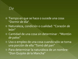 Tiempo en que se hace o sucede una cosa:
“Dormir de día”
 Naturaleza, condición o cualidad: “Corazón de
león”
 Cantidad de una cosa sin determinar : “Montón
de palos”
 Uso o empleo de una cosa cuando sólo se toma
una porción de ella “Tomó del pan”
 Para determinar la naturaleza de un nombre:
“Don Quijote de la Mancha”


 