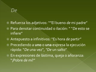 Refuerza los adjetivos: “”El bueno de mi padre”
 Para denotar continuidad o ilación: “ “De esto se
infiere”
 Antepuesto a infinitivos: “Es hora de partir”
 Precediendo a uno o una expresa la ejecución
rápida: “De una vez”, “De un salto”
 En expresiones de lástima, queja o añoranza:
“¡Pobre de mí!”


 