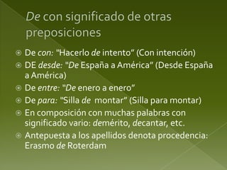 De con: “Hacerlo de intento” (Con intención)
 DE desde: “De España a América” (Desde España
a América)
 De entre: “De enero a enero”
 De para: “Silla de montar” (Silla para montar)
 En composición con muchas palabras con
significado vario: demérito, decantar, etc.
 Antepuesta a los apellidos denota procedencia:
Erasmo de Roterdam


 