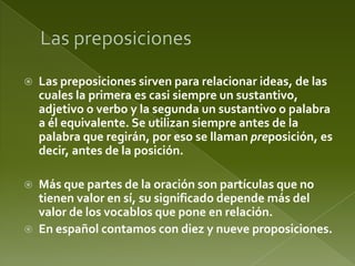 

Las preposiciones sirven para relacionar ideas, de las
cuales la primera es casi siempre un sustantivo,
adjetivo o verbo y la segunda un sustantivo o palabra
a él equivalente. Se utilizan siempre antes de la
palabra que regirán, por eso se llaman preposición, es
decir, antes de la posición.



Más que partes de la oración son partículas que no
tienen valor en sí, su significado depende más del
valor de los vocablos que pone en relación.
En español contamos con diez y nueve proposiciones.



 