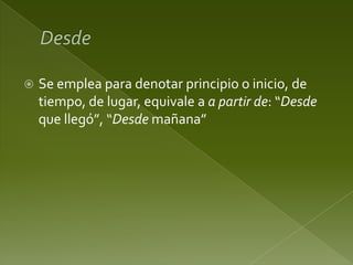 

Se emplea para denotar principio o inicio, de
tiempo, de lugar, equivale a a partir de: “Desde
que llegó”, “Desde mañana”

 