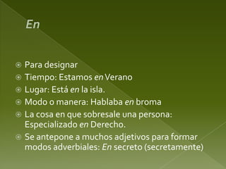 Para designar
 Tiempo: Estamos en Verano
 Lugar: Está en la isla.
 Modo o manera: Hablaba en broma
 La cosa en que sobresale una persona:
Especializado en Derecho.
 Se antepone a muchos adjetivos para formar
modos adverbiales: En secreto (secretamente)


 