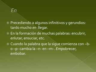 Precediendo a algunos infinitivos y gerundios:
tardo mucho en llegar.
 En la formación de muchas palabras: encubrir,
enlutar, ensuciar, etc.
 Cuando la palabra que la sigue comienza con –bo –p- cambia la –n- en –m-. Empobrecer,
embobar.


 