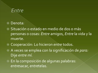 Denota:
 Situación o estado en medio de dos o más
personas o cosas: Entre amigos, Entre la vida y la
muerte.
 Cooperación: Lo hicieron entre todos.
 A veces se emplea con la significación de para:
Dije entre mí.
 En la composición de algunas palabras:
entresacar, entretelas.


 