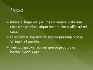 Indica el lugar en que, más o menos, está una
cosa o se produce algún hecho: Hacia allí está mi
casa.
 Dirección u objetivo de alguna persona o cosa:
Ve hacia el pueblo.
 Tiempo aproximado en que se produjo un
hecho: Hacia 1492…


 