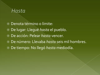 Denota término o límite:
 De lugar: Llegué hasta el pueblo.
 De acción: Pelear hasta vencer.
 De número: Llevaba hasta seis mil hombres.
 De tiempo: No llegó hasta mediodía.


 
