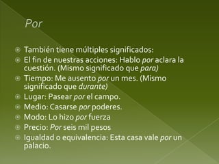 








También tiene múltiples significados:
El fin de nuestras acciones: Hablo por aclara la
cuestión. (Mismo significado que para)
Tiempo: Me ausento por un mes. (Mismo
significado que durante)
Lugar: Pasear por el campo.
Medio: Casarse por poderes.
Modo: Lo hizo por fuerza
Precio: Por seis mil pesos
Igualdad o equivalencia: Esta casa vale por un
palacio.

 
