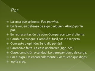 










La cosa que se busca: Fue por vino.
En favor, en defensa de algo o alguien: Abogó por la
paz.
En representación de otro: Comparecer por el cliente.
Cambio o trueque: Cambió el fusil por la escopeta.
Concepto u opinión: Se lo dio por útil.
Carencia o falta: La casa por barrer (sign. Sin)
Clase, condición o calidad: Lo tiene por burro de carga.
Por el sign. De encarecidamente: Por mucho que digas
no te creo.

 