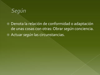 Denota la relación de conformidad o adaptación
de unas cosas con otras: Obrar según conciencia.
 Actuar según las circunstancias.


 