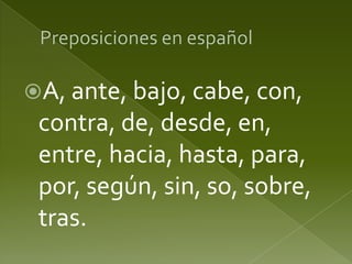A, ante, bajo, cabe, con,

contra, de, desde, en,
entre, hacia, hasta, para,
por, según, sin, so, sobre,
tras.

 