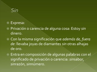 Expresa:
 Privación o carencia de alguna cosa: Estoy sin
dinero.
 Con la misma significación que además de, fuera
de: llevaba joyas de diamantes sin otras alhajas
de oro.
 Entra en composición de algunas palabras con el
significado de privación o carencia: sinsabor,
sinrazón, sinnúmero.


 