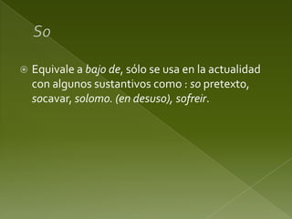 

Equivale a bajo de, sólo se usa en la actualidad
con algunos sustantivos como : so pretexto,
socavar, solomo. (en desuso), sofreir.

 