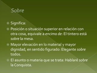 Significa:
 Posición o situación superior en relación con
otra cosa, equivale a encima de: El tintero está
sobre la mesa.
 Mayor elevación en lo material y mayor
dignidad, en sentido figurado: Elegante sobre
todos.
 El asunto o materia que se trata: Hablaré sobre
la Conquista.


 