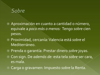 Aproximación en cuanto a cantidad o número,
equivale a poco más o menos: Tengo sobre cien
pesos.
 Proximidad, cercanía: Valencia está sobre el
Mediterráneo.
 Prenda o garantía: Prestar dinero sobre joyas.
 Con sign. De además de: esta tela sobre ser cara,
es mala.
 Carga o gravamen: Impuesto sobre la Renta.


 